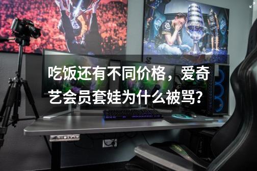 吃饭还有不同价格,爱奇艺会员套娃为什么被骂?-第1张-游戏资讯-龙启网络