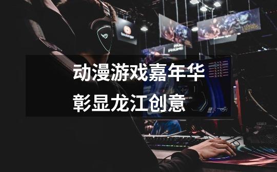动漫游戏嘉年华彰显龙江创意-第1张-游戏资讯-龙启网络