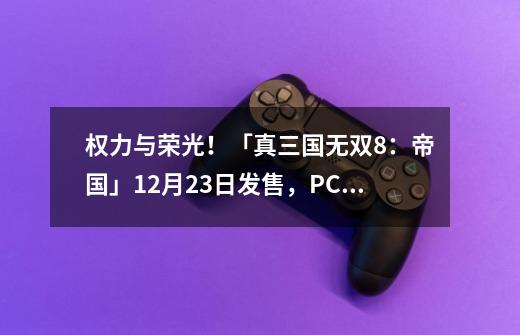 权力与荣光!「真三国无双8:帝国」12月23日发售,PC首发登陆STEAM-第1张-游戏资讯-龙启网络