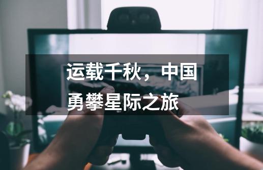 运载千秋,中国勇攀星际之旅-第1张-游戏资讯-龙启网络