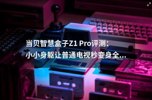 当贝智慧盒子Z1 Pro评测:小小身躯让普通电视秒变身全感智慧屏-第1张-游戏资讯-龙启网络