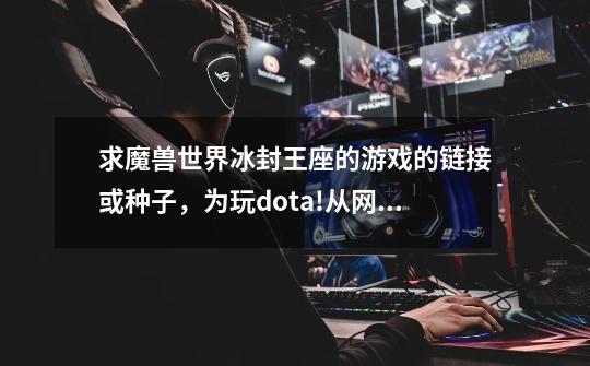 求魔兽世界冰封王座的游戏的链接或种子,为玩dota!从网上下的要钱啊怎么都?_dota冰封王座-第1张-游戏资讯-龙启网络