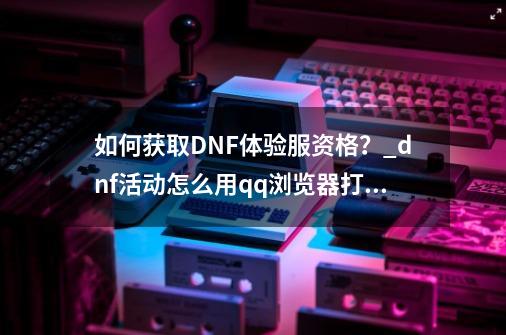如何获取DNF体验服资格?_dnf活动怎么用qq浏览器打开-第1张-游戏资讯-龙启网络