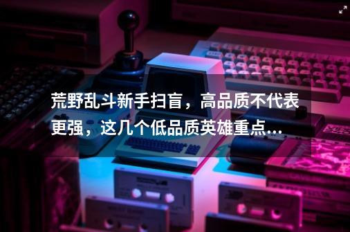 荒野乱斗新手扫盲,高品质不代表更强,这几个低品质英雄重点培养-第1张-游戏资讯-龙启网络