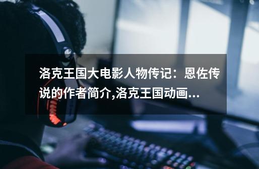 洛克王国大电影人物传记:恩佐传说的作者简介,洛克王国动画片恩佐复活雪莉-第1张-游戏资讯-龙启网络
