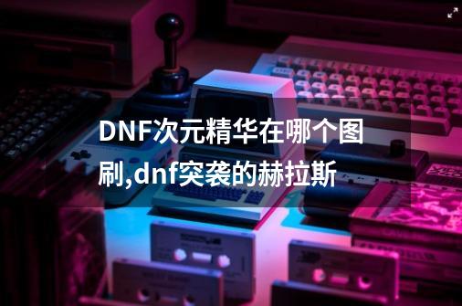 DNF次元精华在哪个图刷,dnf突袭的赫拉斯-第1张-游戏资讯-龙启网络