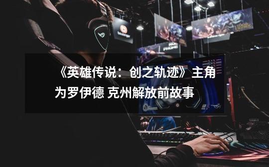 《英雄传说:创之轨迹》主角为罗伊德 克州解放前故事-第1张-游戏资讯-龙启网络
