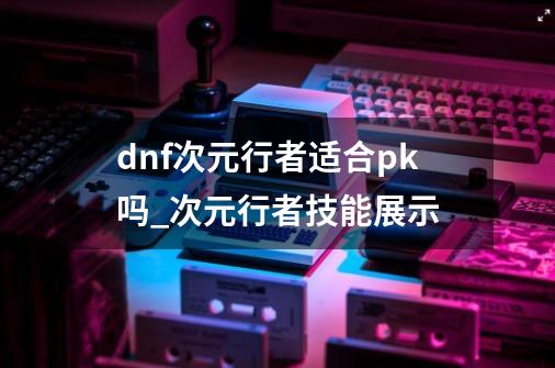 dnf次元行者适合pk吗_次元行者技能展示-第1张-游戏资讯-龙启网络
