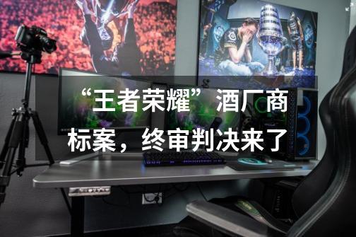 “王者荣耀”酒厂商标案,终审判决来了-第1张-游戏资讯-龙启网络
