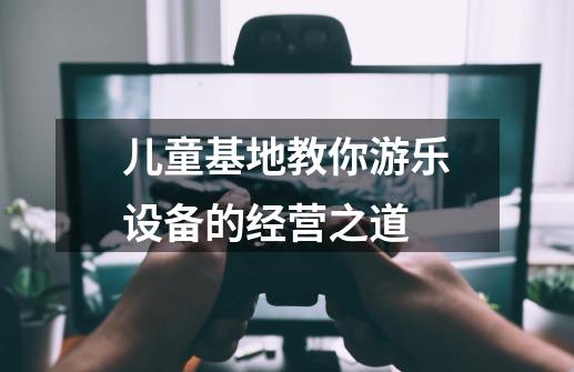 儿童基地教你游乐设备的经营之道-第1张-游戏资讯-龙启网络