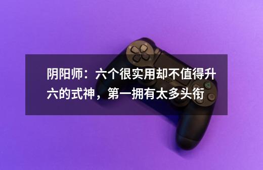 阴阳师:六个很实用却不值得升六的式神,第一拥有太多头衔-第1张-游戏资讯-龙启网络