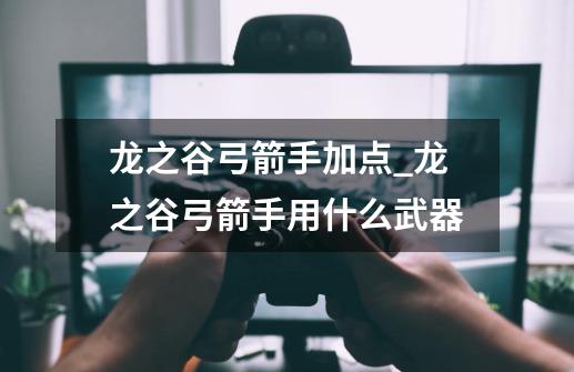 龙之谷弓箭手加点_龙之谷弓箭手用什么武器-第1张-游戏资讯-龙启网络