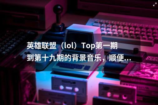 英雄联盟(lol)Top第一期到第十九期的背景音乐,顺便再推荐几首歌!!!!_英雄联盟top10最后的背景音乐叫什么-第1张-游戏资讯-龙启网络