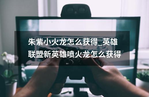 朱紫小火龙怎么获得_英雄联盟新英雄喷火龙怎么获得-第1张-游戏资讯-龙启网络