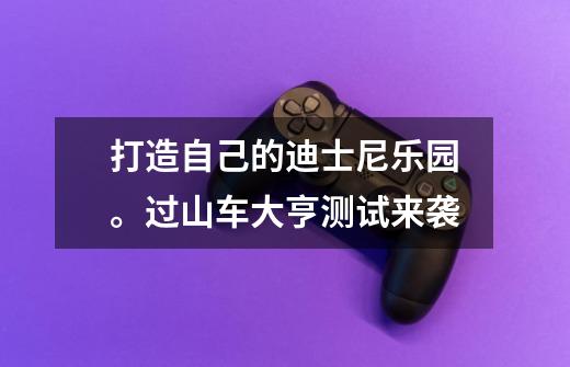 打造自己的迪士尼乐园。过山车大亨测试来袭-第1张-游戏资讯-龙启网络