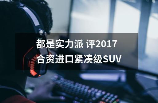 都是实力派 评2017合资/进口紧凑级SUV-第1张-游戏资讯-龙启网络