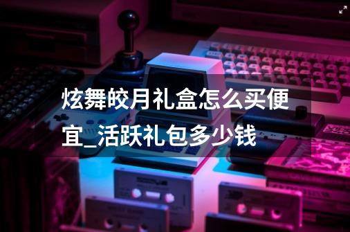 炫舞皎月礼盒怎么买便宜_活跃礼包多少钱-第1张-游戏资讯-龙启网络
