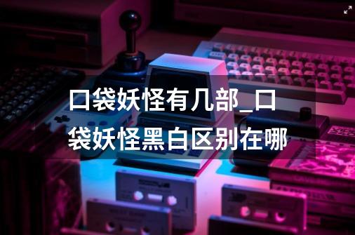 口袋妖怪有几部_口袋妖怪黑白区别在哪?-第1张-游戏资讯-龙启网络