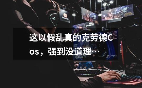 这以假乱真的克劳德Cos,强到没道理…-第1张-游戏资讯-龙启网络