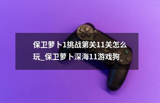 保卫萝卜1挑战第关11关怎么玩_保卫萝卜深海11游戏狗-第1张-游戏资讯-龙启网络