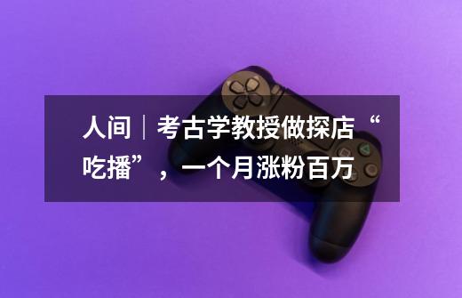人间|考古学教授做探店“吃播”,一个月涨粉百万-第1张-游戏资讯-龙启网络
