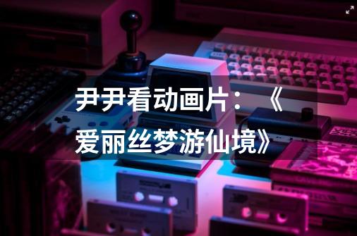 尹尹看动画片:《爱丽丝梦游仙境》-第1张-游戏资讯-龙启网络