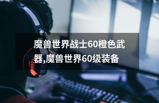魔兽世界战士60橙色武器,魔兽世界60级装备-第1张-游戏资讯-龙启网络