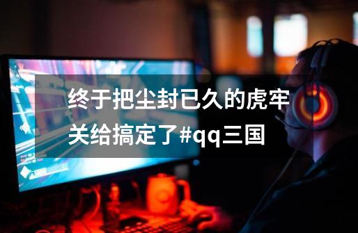 终于把尘封已久的虎牢关给搞定了#qq三国-第1张-游戏资讯-龙启网络