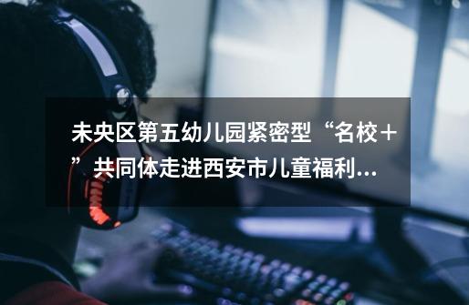未央区第五幼儿园紧密型“名校+”共同体走进西安市儿童福利院送温暖活动-第1张-游戏资讯-龙启网络