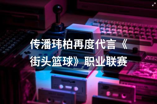 传潘玮柏再度代言《街头篮球》职业联赛-第1张-游戏资讯-龙启网络