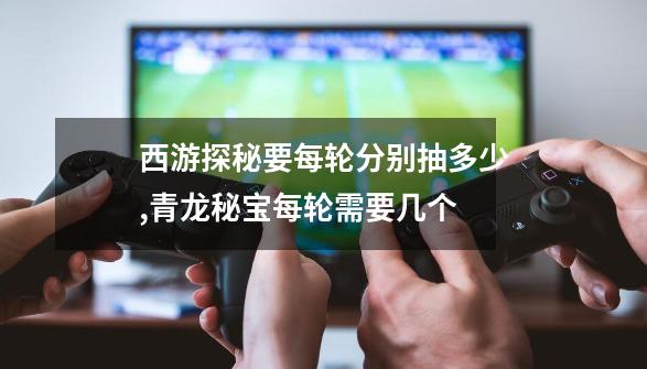 西游探秘要每轮分别抽多少,青龙秘宝每轮需要几个-第1张-游戏资讯-龙启网络