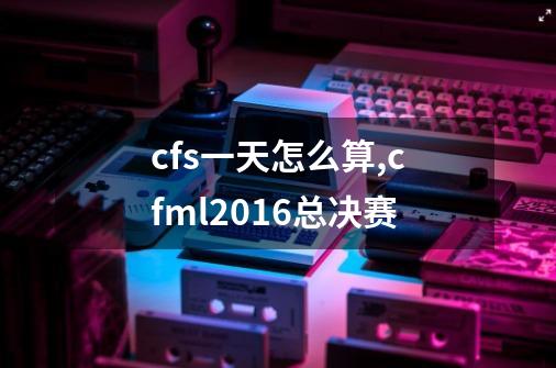 cfs一天怎么算,cfml2016总决赛-第1张-游戏资讯-龙启网络