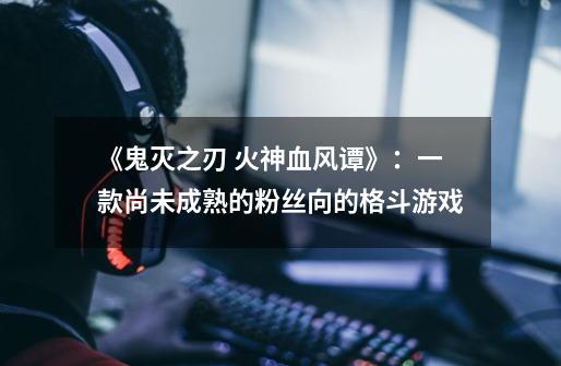 《鬼灭之刃 火神血风谭》:一款尚未成熟的粉丝向的格斗游戏-第1张-游戏资讯-龙启网络