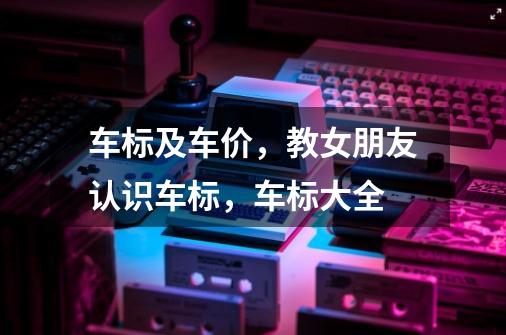 车标及车价,教女朋友认识车标,车标大全-第1张-游戏资讯-龙启网络