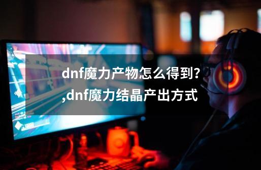 dnf魔力产物怎么得到?,dnf魔力结晶产出方式-第1张-游戏资讯-龙启网络