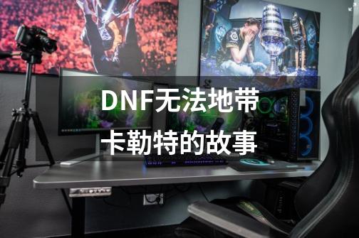 DNF无法地带卡勒特的故事-第1张-游戏资讯-龙启网络