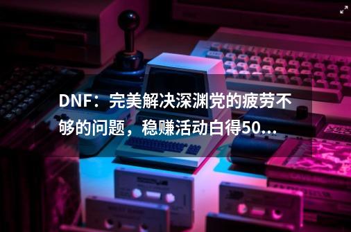 DNF:完美解决深渊党的疲劳不够的问题,稳赚活动白得500点疲劳-第1张-游戏资讯-龙启网络