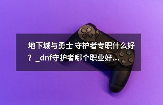地下城与勇士 守护者专职什么好?_dnf守护者哪个职业好玩2021-第1张-游戏资讯-龙启网络