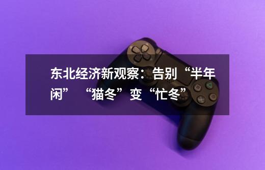 东北经济新观察:告别“半年闲” “猫冬”变“忙冬”-第1张-游戏资讯-龙启网络