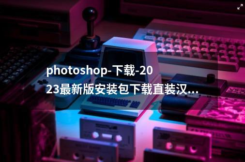 photoshop-下载-2023最新版安装包下载直装汉化版安装教程-第1张-游戏资讯-龙启网络