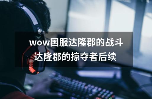 wow国服达隆郡的战斗_达隆郡的掠夺者后续-第1张-游戏资讯-龙启网络