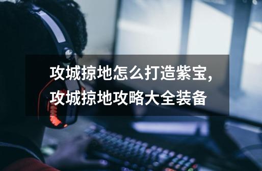 攻城掠地怎么打造紫宝,攻城掠地攻略大全装备-第1张-游戏资讯-龙启网络