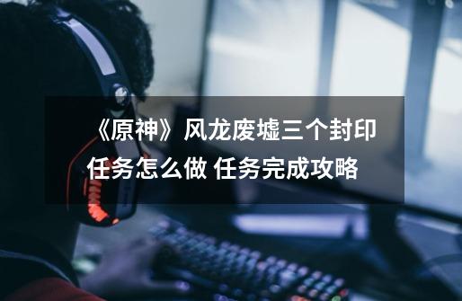 《原神》风龙废墟三个封印任务怎么做 任务完成攻略-第1张-游戏资讯-龙启网络