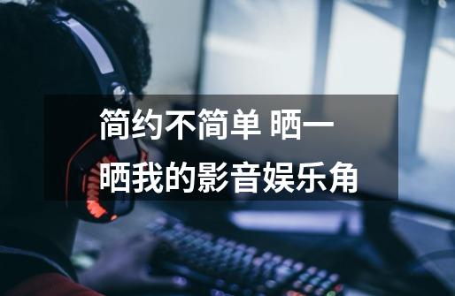 简约不简单 晒一晒我的影音娱乐角-第1张-游戏资讯-龙启网络