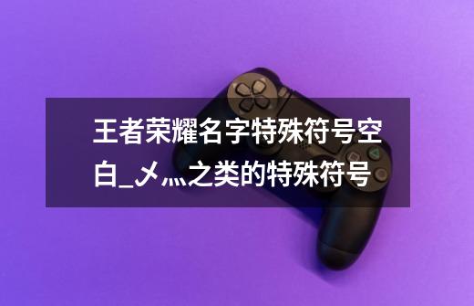 王者荣耀名字特殊符号空白_乄灬之类的特殊符号-第1张-游戏资讯-龙启网络