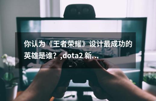 你认为《王者荣耀》设计最成功的英雄是谁?,dota2 新英雄 2021-第1张-游戏资讯-龙启网络