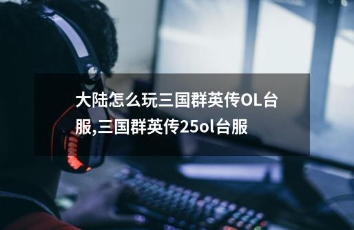 大陆怎么玩三国群英传OL台服,三国群英传25ol台服-第1张-游戏资讯-龙启网络