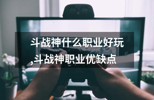 斗战神什么职业好玩,斗战神职业优缺点-第1张-游戏资讯-龙启网络
