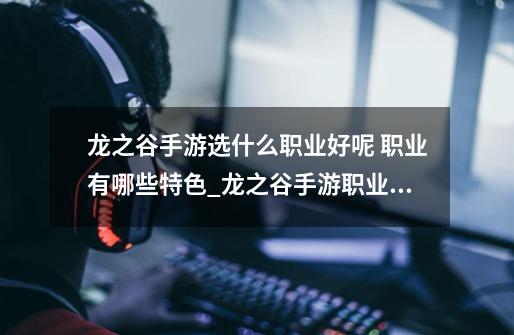 龙之谷手游选什么职业好呢 职业有哪些特色_龙之谷手游职业推荐十个职业哪个适合你-第1张-游戏资讯-龙启网络