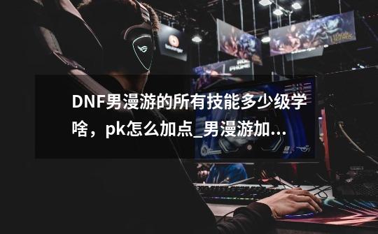 DNF男漫游的所有技能多少级学啥,pk怎么加点_男漫游加点最新-第1张-游戏资讯-龙启网络
